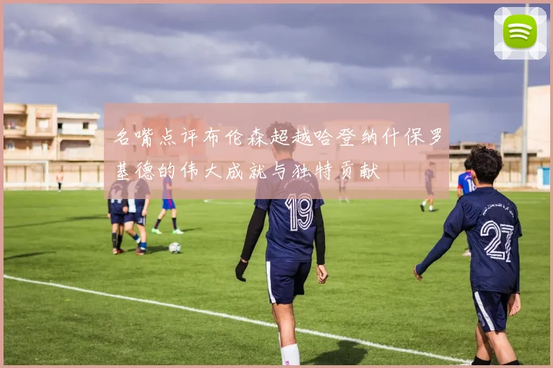 名嘴点评布伦森超越哈登纳什保罗基德的伟大成就与独特贡献