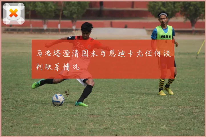 马洛塔澄清国米与恩迪卡无任何谈判联系情况