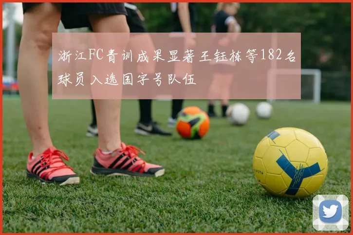 浙江FC青训成果显著王钰栋等182名球员入选国字号队伍