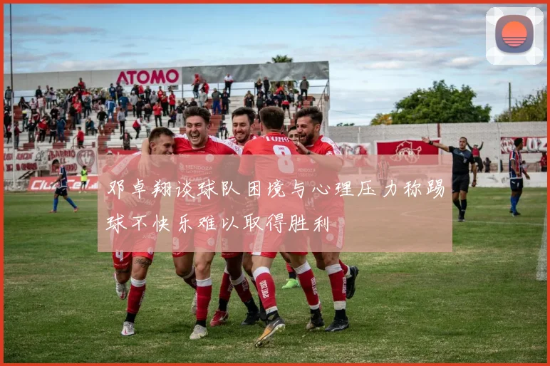 邓卓翔谈球队困境与心理压力称踢球不快乐难以取得胜利