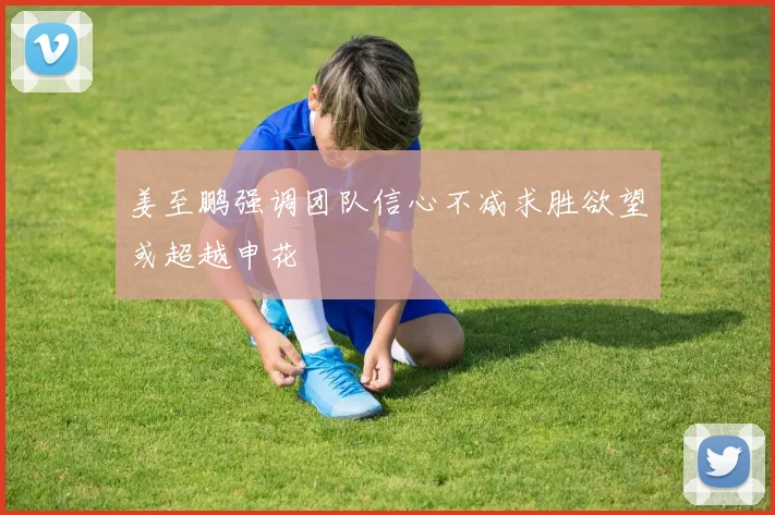 姜至鹏强调团队信心不减求胜欲望或超越申花