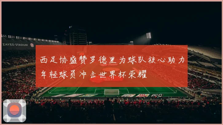 西足协盛赞罗德里为球队核心助力年轻球员冲击世界杯荣耀