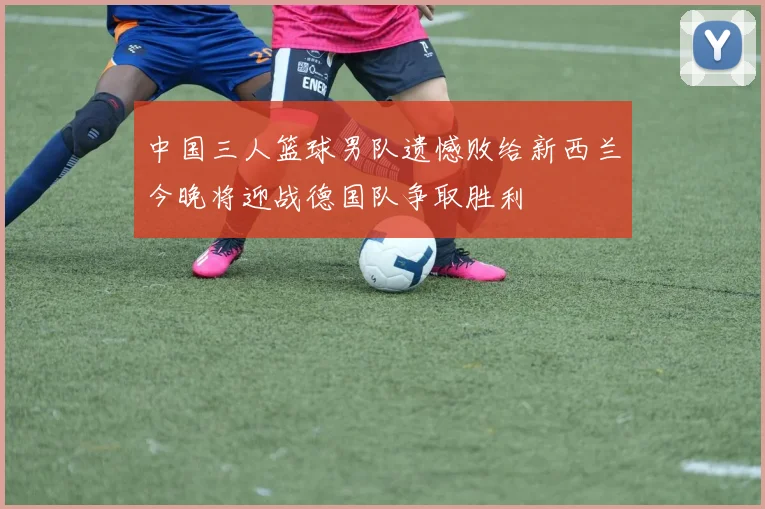 中国三人篮球男队遗憾败给新西兰今晚将迎战德国队争取胜利